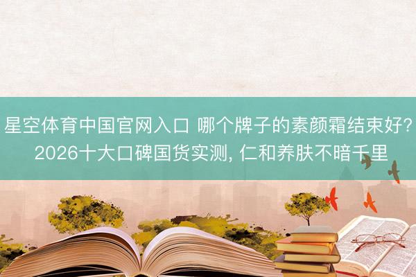 星空体育中国官网入口 哪个牌子的素颜霜结束好? 2026十大口碑国货实测， 仁和养肤不暗千里