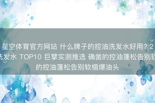 星空体育官方网站 什么牌子的控油洗发水好用? 2026控油洗发水 TOP10 巨擘实测推选 确凿的控油蓬松告别软榻爆油头