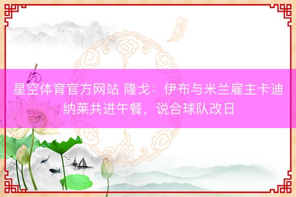 星空体育官方网站 隆戈：伊布与米兰雇主卡迪纳莱共进午餐，说合