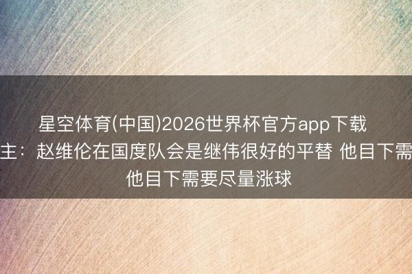 星空体育(中国)2026世界杯官方app下载 媒体东说念主：赵维伦在国度队会是继伟很好的平替 他目下需要尽量涨球