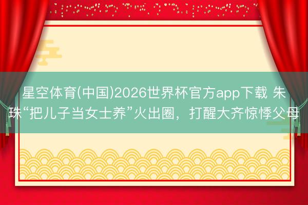 星空体育(中国)2026世界杯官方app下载 朱珠“把儿子当女士养”火出圈，打醒大齐惊悸父母