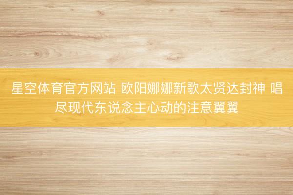 星空体育官方网站 欧阳娜娜新歌太贤达封神 唱尽现代东说念主心动的注意翼翼