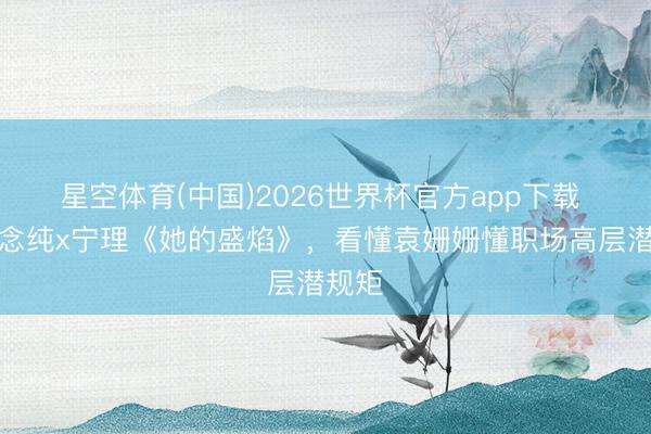 星空体育(中国)2026世界杯官方app下载 马念念纯x宁理《她的盛焰》，看懂袁姗姗懂职场高层潜规矩