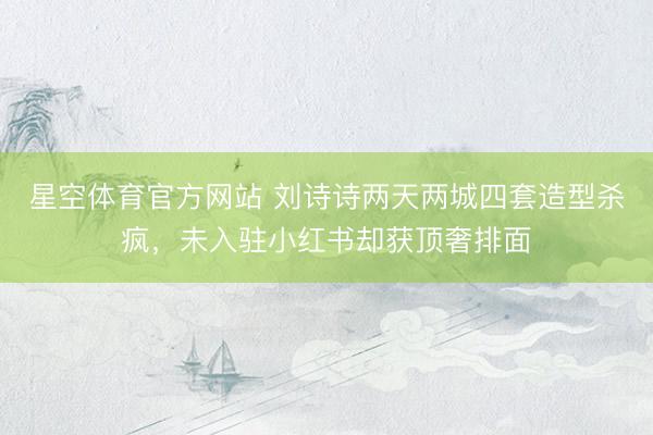 星空体育官方网站 刘诗诗两天两城四套造型杀疯，未入驻小红书却获顶奢排面