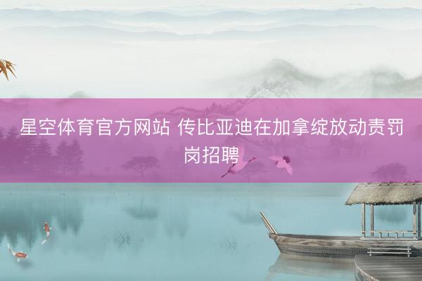 星空体育官方网站 传比亚迪在加拿绽放动责罚岗招聘
