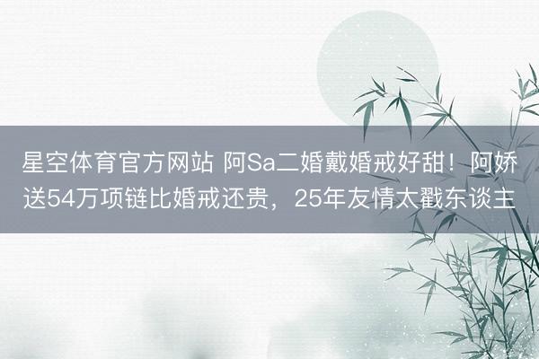 星空体育官方网站 阿Sa二婚戴婚戒好甜！阿娇送54万项链比婚戒还贵，25年友情太戳东谈主