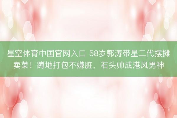 星空体育中国官网入口 58岁郭涛带星二代摆摊卖菜！蹲地打包不嫌脏，石头帅成港风男神