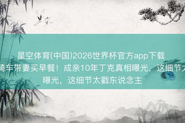 星空体育(中国)2026世界杯官方app下载 51岁何润东骑车带妻买早餐！成亲10年丁克真相曝光，这细节太戳东说念主