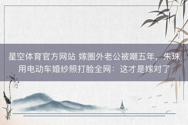 星空体育官方网站 嫁圈外老公被嘲五年，朱珠用电动车婚纱照打脸全网：这才是嫁对了
