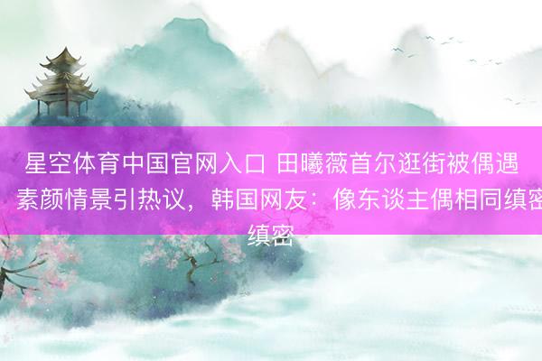 星空体育中国官网入口 田曦薇首尔逛街被偶遇!素颜情景引热议,韩国网友:像东谈主偶相同缜密