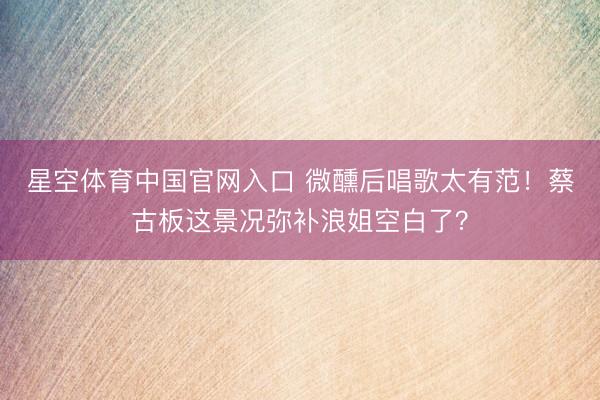 星空体育中国官网入口 微醺后唱歌太有范！蔡古板这景况弥补浪姐空白了？