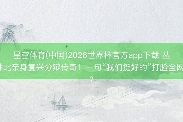 星空体育(中国)2026世界杯官方app下载 丛林北亲身复兴分辩传奇!一句“我们挺好的”打脸全网?