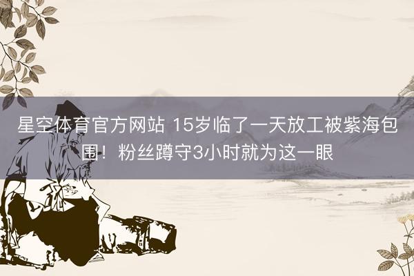 星空体育官方网站 15岁临了一天放工被紫海包围！粉丝蹲守3小时就为这一眼