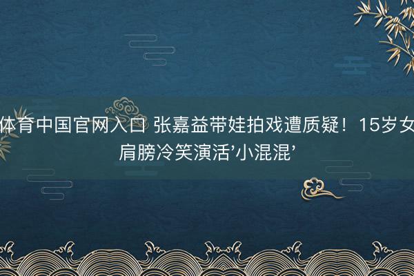 星空体育中国官网入口 张嘉益带娃拍戏遭质疑！15岁女儿歪肩膀冷笑演活'小混混'