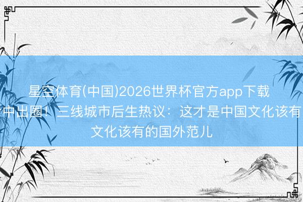 星空体育(中国)2026世界杯官方app下载 张艺兴新考中出圈！三线城市后生热议：这才是中国文化该有的国外范儿