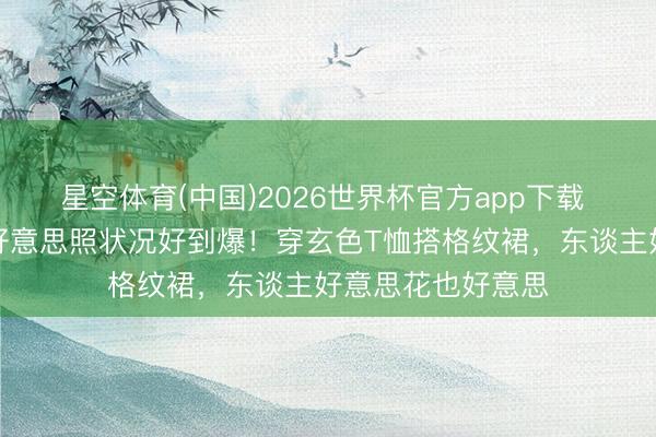 星空体育(中国)2026世界杯官方app下载 秦岚晒居家养花好意思照状况好到爆!穿玄色T恤搭格纹裙,东谈主好意思花也好意思