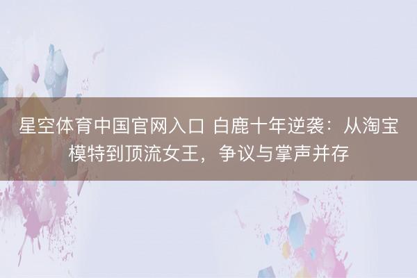 星空体育中国官网入口 白鹿十年逆袭：从淘宝模特到顶流女王，争议与掌声并存