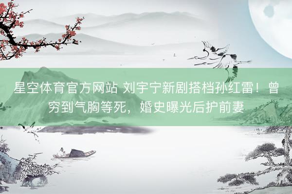 星空体育官方网站 刘宇宁新剧搭档孙红雷!曾穷到气胸等死,婚史曝光后护前妻