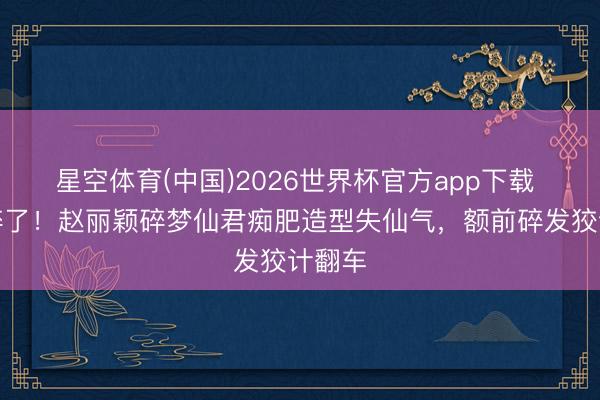 星空体育(中国)2026世界杯官方app下载 滤镜碎了!赵丽颖碎梦仙君痴肥造型失仙气,额前碎发狡计翻车