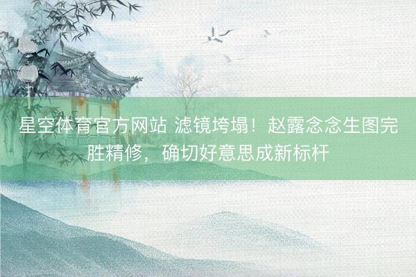 星空体育官方网站 滤镜垮塌！赵露念念生图完胜精修，确切好意思成新标杆