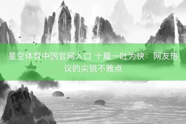 星空体育中国官网入口 十篇一吐为快：网友热议的尖锐不雅点