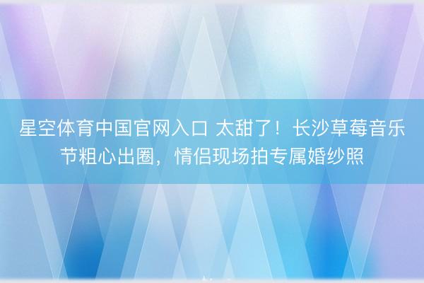 星空体育中国官网入口 太甜了！长沙草莓音乐节粗心出圈，情侣现场拍专属婚纱照