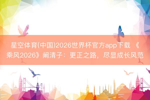 星空体育(中国)2026世界杯官方app下载 《乘风2026》阚清子:更正之路,尽显成长风范