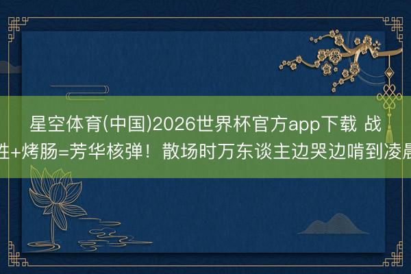 星空体育(中国)2026世界杯官方app下载 战胜+烤肠=芳华核弹！散场时万东谈主边哭边啃到凌晨