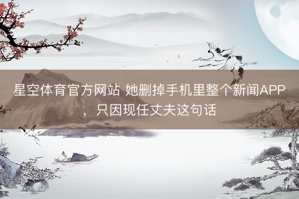 星空体育官方网站 她删掉手机里整个新闻APP，只因现任丈夫这句话