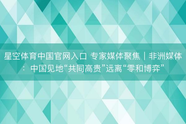 星空体育中国官网入口 专家媒体聚焦｜非洲媒体：中国见地“共同高贵”远离“零和博弈”