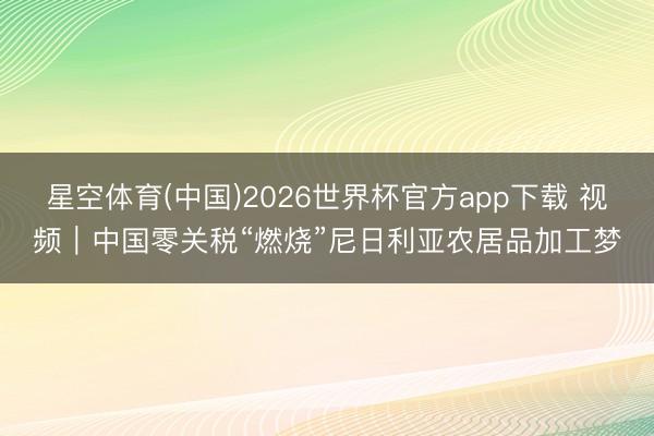 星空体育(中国)2026世界杯官方app下载 视频｜中国零关税“燃烧”尼日利亚农居品加工梦