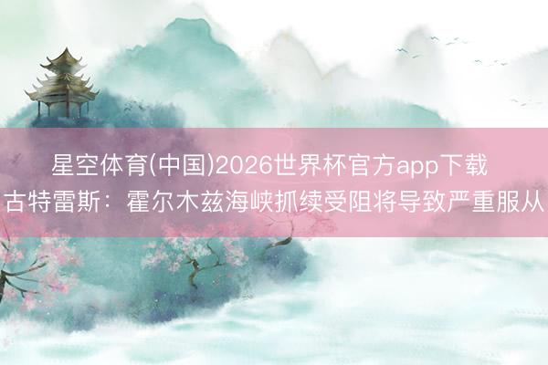 星空体育(中国)2026世界杯官方app下载 古特雷斯：霍尔木兹海峡抓续受阻将导致严重服从