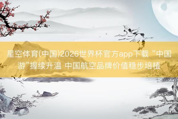 星空体育(中国)2026世界杯官方app下载 “中国游”握续升温 中国航空品牌价值稳步培植