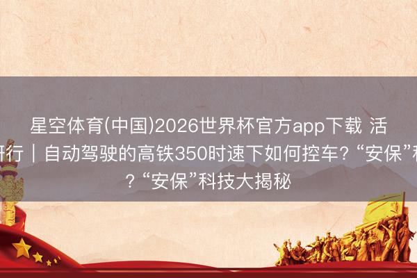 星空体育(中国)2026世界杯官方app下载 活力中国调研行｜自动驾驶的高铁350时速下如何控车? “安保”科技大揭秘