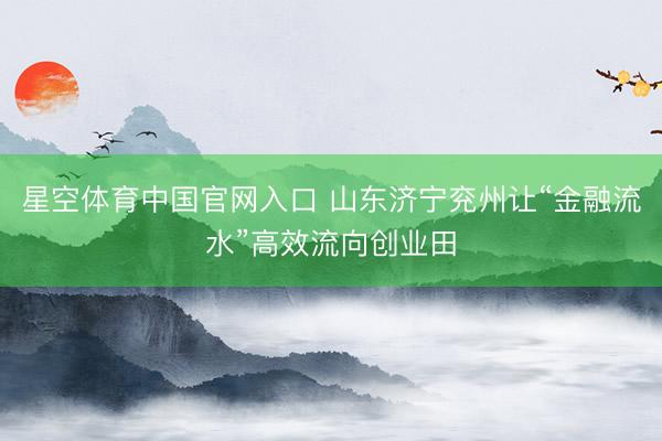星空体育中国官网入口 山东济宁兖州让“金融流水”高效流向创业田