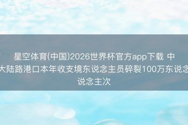 星空体育(中国)2026世界杯官方app下载 中蒙最大陆路港口本年收支境东说念主员碎裂100万东说念主次