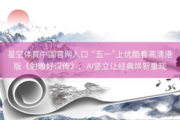星空体育中国官网入口 “五一”上优酷看高清港版《射雕好汉传》，AI竖立让经典焕新重现
