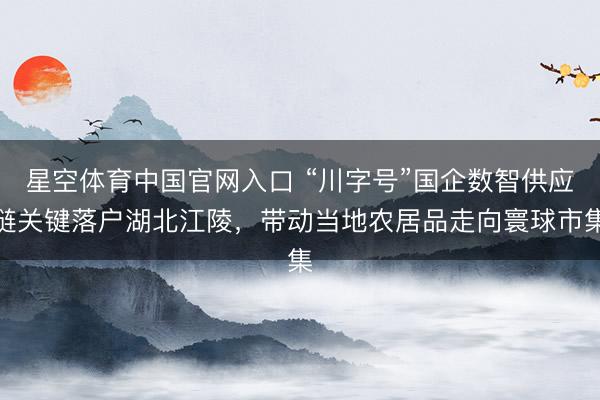 星空体育中国官网入口 “川字号”国企数智供应链关键落户湖北江陵，带动当地农居品走向寰球市集