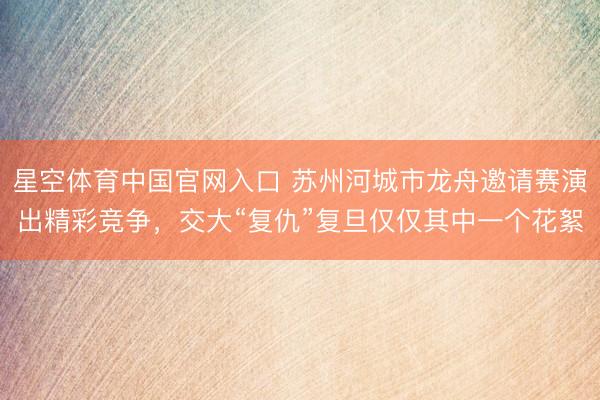 星空体育中国官网入口 苏州河城市龙舟邀请赛演出精彩竞争，交大“复仇”复旦仅仅其中一个花絮