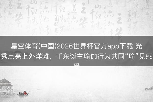 星空体育(中国)2026世界杯官方app下载 光影秀点亮上外洋滩，千东谈主瑜伽行为共同“瑜”见感受