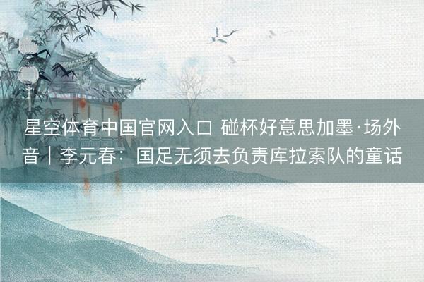 星空体育中国官网入口 碰杯好意思加墨·场外音｜李元春：国足无须去负责库拉索队的童话