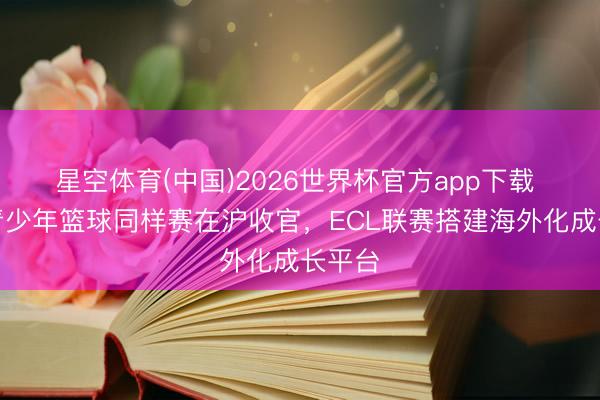 星空体育(中国)2026世界杯官方app下载 中欧青少年篮球同样赛在沪收官,ECL联赛搭建海外化成长平台