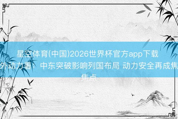 星空体育(中国)2026世界杯官方app下载 海外动力署：中东突破影响列国布局 动力安全再成焦点