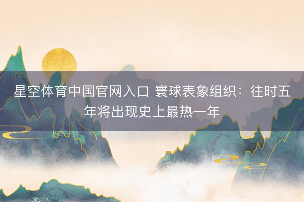 星空体育中国官网入口 寰球表象组织:往时五年将出现史上最热一年