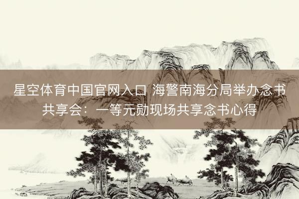 星空体育中国官网入口 海警南海分局举办念书共享会:一等元勋现场共享念书心得