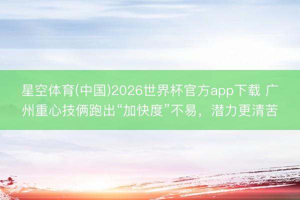 星空体育(中国)2026世界杯官方app下载 广州重心技俩跑出“加快度”不易，潜力更清苦