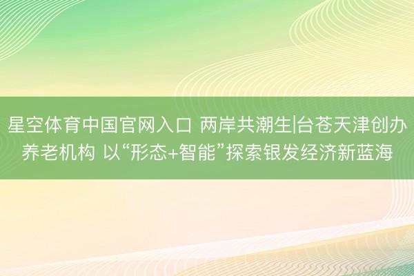 星空体育中国官网入口 两岸共潮生|台苍天津创办养老机构 以“形态+智能”探索银发经济新蓝海