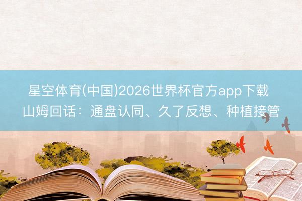 星空体育(中国)2026世界杯官方app下载 山姆回话：通盘认同、久了反想、种植接管