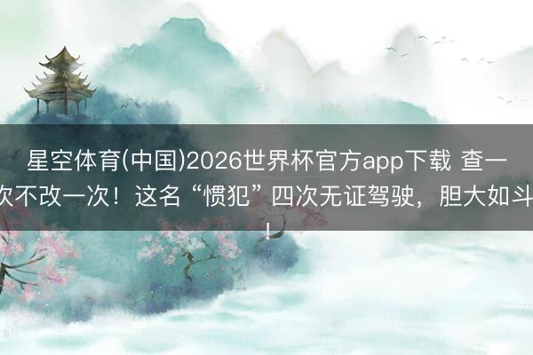 星空体育(中国)2026世界杯官方app下载 查一次不改一次！这名 “惯犯” 四次无证驾驶，胆大如斗！