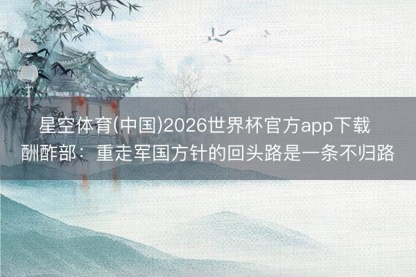 星空体育(中国)2026世界杯官方app下载 酬酢部：重走军国方针的回头路是一条不归路